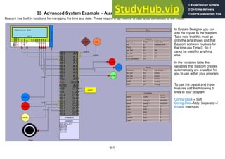 451
33 Advanced System Example – Alarm Clock
Bascom has built in functions for managing the time and date. These require a 32.768Khz crystal to be connected to the micro.
In System Designer you can
add the crystal to the diagram.
Take note that this must go
onto the pins shown and that
Bascom software routines for
the time use Timer2. So it
canot be used for anything
else.
In the variables table the
variables that Bascom creates
automatically are avaialbel for
you to use within your program.
To use the cryatal and these
features add the following 3
lines to your program
Config Clock = Soft
Config Date=Mdy, Separator=/
Enable Interrupts
 