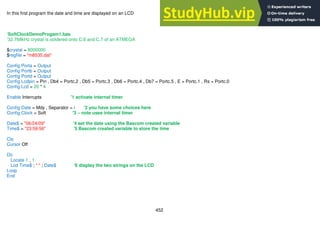 452
In this first program the date and time are displayed on an LCD
‘SoftClockDemoProgam1.bas
‘32.768kHz crystal is soldered onto C.6 and C.7 of an ATMEGA
$crystal = 8000000
$regfile = "m8535.dat"
Config Porta = Output
Config Portb = Output
Config Portd = Output
Config Lcdpin = Pin , Db4 = Portc.2 , Db5 = Portc.3 , Db6 = Portc.4 , Db7 = Portc.5 , E = Portc.1 , Rs = Portc.0
Config Lcd = 20 * 4
Enable Interrupts '1 activate internal timer
Config Date = Mdy , Separator = / '2 you have some choices here
Config Clock = Soft '3 – note uses internal timer
Date$ = "06/24/09" '4 set the date using the Bascom created variable
Time$ = "23:59:56" '5 Bascom created variable to store the time
Cls
Cursor Off
Do
Locate 1 , 1
Lcd Time$ ; " " ; Date$ '6 display the two strings on the LCD
Loop
End
 