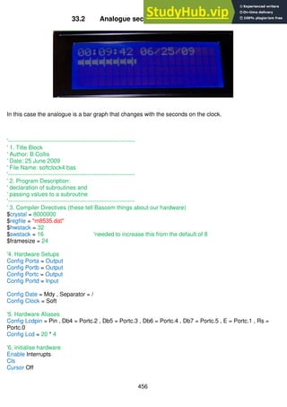 456
33.2 Analogue seconds display on an LCD
In this case the analogue is a bar graph that changes with the seconds on the clock.
'------------------------------------------------------------------
' 1. Title Block
' Author: B.Collis
' Date: 25 June 2009
' File Name: softclock4.bas
'------------------------------------------------------------------
' 2. Program Description:
' declaration of subroutines and
' passing values to a subroutine
'------------------------------------------------------------------
' 3. Compiler Directives (these tell Bascom things about our hardware)
$crystal = 8000000
$regfile = "m8535.dat"
$hwstack = 32
$swstack = 16 'needed to increase this from the default of 8
$framesize = 24
'4. Hardware Setups
Config Porta = Output
Config Portb = Output
Config Portc = Output
Config Portd = Input
Config Date = Mdy , Separator = /
Config Clock = Soft
'5. Hardware Aliases
Config Lcdpin = Pin , Db4 = Portc.2 , Db5 = Portc.3 , Db6 = Portc.4 , Db7 = Portc.5 , E = Portc.1 , Rs =
Portc.0
Config Lcd = 20 * 4
'6. initialise hardware
Enable Interrupts
Cls
Cursor Off
 