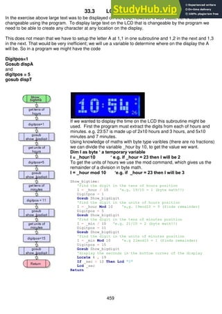 459
33.3 LCD big digits
In the exercise above large text was to be displayed on the LCD, however it was static, i.e. it wasn’t
changeable using the program. To display large text on the LCD that is changeable by the program we
need to be able to create any character at any location on the display.
This does not mean that we have to setup the letter A at 1,1 in one subroutine and 1,2 in the next and 1,3
in the next. That would be very inefficient; we will ue a variable to determine where on the display the A
will be. So in a program we might have the code
Digitpos=1
Gosub dispA
and
digitpos = 5
gosub dispT
If we wanted to display the time on the LCD this subroutine might be
used. First the program must extract the digits from each of hours and
minutes. e.g. 23:57 is made up of 2x10 hours and 3 hours, and 5x10
minutes and 7 minutes.
Using knowledge of maths with byte type varibles (there are no fractions)
we can divide the variable _hour by 10, to get the value we want.
Dim I as byte ‘ a temporary variable
I = _hour/10 ‘ e.g. if _hour = 23 then I will be 2
To get the units of hours we use the mod command, which gives us the
remainder of a division in byte math.
I = _hour mod 10 ‘e.g. if _hour = 23 then I will be 3
Show_bigtime:
'find the digit in the tens of hours position
I = _hour / 10 'e.g. 19/10 = 1 (byte math!!)
Digitpos = 1
Gosub Show_bigdigit
'find the digit in the units of hours position
I = _hour Mod 10 'e,g. 19mod10 = 9 (finds remainder)
Digitpos = 5
Gosub Show_bigdigit
'find the digit in the tens of minutes position
I = _min / 10 'e.g. 21/10 = 2 (byte math!!)
Digitpos = 11
Gosub Show_bigdigit
'find the digit in the units of minutes position
I = _min Mod 10 'e.g 21mod10 = 1 (finds remainder)
Digitpos = 15
Gosub Show_bigdigit
'display the seconds in the bottom corner of the display
Locate 4 , 19
If _sec < 10 Then Lcd "0"
Lcd _sec
Return
 