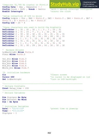 462
'requires 32,768 Hz crystal on PortC.6 and PortC.7
Config Date = Dmy , Separator = /
Config Clock = Soft , Gosub = Sectic 'with 1 second interrupt configured
Enable Interrupts 'starts the clock
'setup connection of LCD to micro
Config Lcdpin = Pin , Db4 = Portc.2 , Db5 = Portc.3 , Db6 = Portc.4 , Db7 =
Portc.5 , E = Portc.1 , Rs = Portc.0
Config Lcd = 20 * 4
'these characters are used to build the bigdigits
Deflcdchar 1 , 32 , 32 , 32 , 1 , 3 , 7 , 15 , 31
Deflcdchar 4 , 31 , 15 , 7 , 3 , 1 , 32 , 32 , 32
Deflcdchar 2 , 32 , 32 , 32 , 31 , 31 , 31 , 31 , 31
Deflcdchar 3 , 32 , 32 , 32 , 16 , 24 , 28 , 30 , 31
Deflcdchar 5 , 1 , 3 , 7 , 15 , 31 , 32 , 32 , 32
Deflcdchar 6 , 31 , 31 , 31 , 31 , 31 , 32 , 32 , 32
Deflcdchar 7 , 1 , 3 , 7 , 15 , 31 , 31 , 31 , 31
Deflcdchar 0 , 31 , 30 , 28 , 24 , 16 , 32 , 32 , 32
' Harware Aliases
Lcdbacklight Alias Porta.4
Piezo Alias Portb.0
Yel_btn Alias Pinb.3
Red_btn Alias Pinb.4
Blu_btn Alias Pinb.5
Blk_btn Alias Pinb.6
White_btn Alias Pinb.7
'8. initialise hardware
Cls 'Clears screen
Cursor Off 'no cursor to be displayed on lcd
Set Lcdbacklight 'turn on LCD backlight
'------------------------------------------------------------------
' Declare Constants
Const Delay_time = 100
'------------------------------------------------------------------
' Declare Variables
Dim Digitpos As Byte
Dim Seccount As Word
Dim I As Byte
' Initialise Variables
Date$ = "22/07/10" 'preset time on powerup
Time$ = "03:10:00"
Digitpos = 1
 