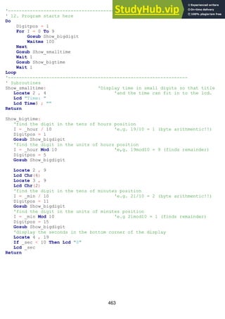 463
'------------------------------------------------------------------
' 12. Program starts here
Do
Digitpos = 1
For I = 0 To 9
Gosub Show_bigdigit
Waitms 100
Next
Gosub Show_smalltime
Wait 1
Gosub Show_bigtime
Wait 1
Loop
'------------------------------------------------------------------
' Subroutines
Show_smalltime: 'Display time in small digits so that title
Locate 2 , 4 'and the time can fit in to the lcd.
Lcd "Time: "
Lcd Time$ ; ""
Return
Show_bigtime:
'find the digit in the tens of hours position
I = _hour / 10 'e.g. 19/10 = 1 (byte arithmentic!!)
Digitpos = 1
Gosub Show_bigdigit
'find the digit in the units of hours position
I = _hour Mod 10 'e,g. 19mod10 = 9 (finds remainder)
Digitpos = 5
Gosub Show_bigdigit
Locate 2 , 9
Lcd Chr(6)
Locate 3 , 9
Lcd Chr(2)
'find the digit in the tens of minutes position
I = _min / 10 'e.g. 21/10 = 2 (byte arithmentic!!)
Digitpos = 11
Gosub Show_bigdigit
'find the digit in the units of minutes position
I = _min Mod 10 'e.g 21mod10 = 1 (finds remainder)
Digitpos = 15
Gosub Show_bigdigit
'display the seconds in the bottom corner of the display
Locate 4 , 19
If _sec < 10 Then Lcd "0"
Lcd _sec
Return
 