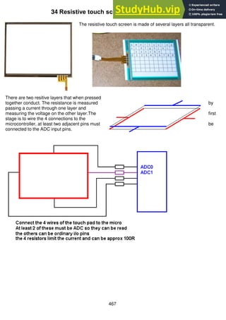467
34 Resistive touch screen
The resistive touch screen is made of several layers all transparent.
There are two resitive layers that when pressed
together conduct. The resistance is measured by
passing a current through one layer and
measuring the voltage on the other layer.The first
stage is to wire the 4 connections to the
microcontroller, at least two adjacent pins must be
connected to the ADC input pins.
 