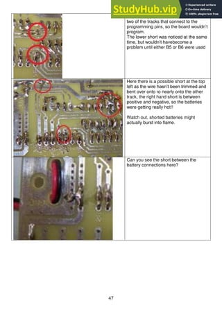 47
Here the upper short circuit is between
two of the tracks that connect to the
programming pins, so the board wouldn’t
program.
The lower short was noticed at the same
time, but wouldn’t havebecome a
problem until either B5 or B6 were used
Here there is a possible short at the top
left as the wire hasn’t been trimmed and
bent over onto ro nearly onto the other
track, the right hand short is between
positive and negative, so the batteries
were getting really hot!!
Watch out, shorted batteries might
actually burst into flame.
Can you see the short between the
battery connections here?
 