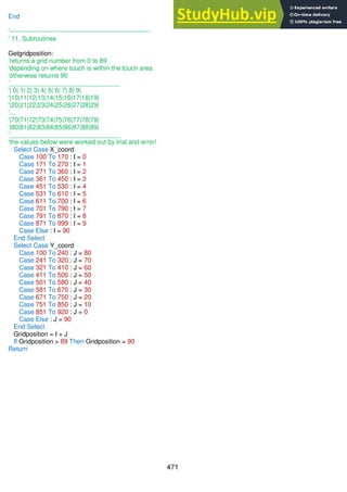 471
End
'------------------------------------------------------------------
' 11. Subroutines
Getgridposition:
'returns a grid number from 0 to 89
'depending on where touch is within the touch area
'otherwise returns 90
'_______________________________
'| 0| 1| 2| 3| 4| 5| 6| 7| 8| 9|
'|10|11|12|13|14|15|16|17|18|19|
'|20|21|22|23|24|25|26|27|28|29|
'...
'|70|71|72|73|74|75|76|77|78|79|
'|80|81|82|83|84|85|86|87|88|89|
'_______________________________
'the values below were worked out by trial and error!
Select Case X_coord
Case 100 To 170 : I = 0
Case 171 To 270 : I = 1
Case 271 To 360 : I = 2
Case 361 To 450 : I = 3
Case 451 To 530 : I = 4
Case 531 To 610 : I = 5
Case 611 To 700 : I = 6
Case 701 To 790 : I = 7
Case 791 To 870 : I = 8
Case 871 To 999 : I = 9
Case Else : I = 90
End Select
Select Case Y_coord
Case 100 To 240 : J = 80
Case 241 To 320 : J = 70
Case 321 To 410 : J = 60
Case 411 To 500 : J = 50
Case 501 To 580 : J = 40
Case 581 To 670 : J = 30
Case 671 To 750 : J = 20
Case 751 To 850 : J = 10
Case 851 To 920 : J = 0
Case Else : J = 90
End Select
Gridposition = I + J
If Gridposition > 89 Then Gridposition = 90
Return
 