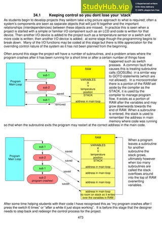 473
34.1 Keeping control so you dont lose your ‘stack’
As students begin to develop projects they seldom take a big picture approach to what is required; often a
system’s components are seen as separate objects that will just fit together and the important
relationships (interdependencies) between these objects are missed. In practice this is seen when a
project is started with a simple or familiar I/O component such as an LCD and code is written for that
device. Then another I/O device is added to the project such as a temperature sensor or a switch and
more code is written; then another I/O device is added; at some stage though the programming begins to
break down. Many of the I/O functions may be coded at this stage but there is little appreciation for the
overriding control nature of the system as it has not been planned from the beginning.
Often around this stage the project will have a number of subroutines, and a problem arises where the
program crashes after it has been running for a short time or after a certain number of things have
happened such as switch
presses. A common fault that
causes this is treating subroutine
calls (GOSUBs) in a similar way
to GOTO statements (which are
not allowed). In a microcontroller
there is a portion of the RAM set
aside by the compiler as the
STACK, it is used by the
compiler to manage program
flow. It exists as a portion of
RAM after the variables and may
grow downwards towards the
end of RAM. When a subroutine
is entered, the stack is used to
remember the address in main
memory where code was running
so that when the subroutine exits the program may restart at the correct address in the main code.
When a program
leaves a subroutine
for another
subroutine the
stack grows,
ultimately however
when too many
subroutines are
called the stack
overflows around
into the top of RAM
overwriting
variables.
After some time helping students with their code I have recognised this as “my program crashes after I
press the switch 6 times” or “after a while it just stops working”. It is before this stage that the designer
needs to step back and redesign the control process for the project.
RAM
sub 1
removed
saved
STACK
address in main loop
VARIABLES
X
Y
temperature
position
Program
Main Loop
sub 1
sub 2
RAM
sub 1
sub 1
sub 2
sub 2
program crashes!
Program
Main Loop
VARIABLES
X
Y
temperature
position
STACK
address in main loop
address in main loop
address in main loop
address in main loop
no room on stack so it writes
over the variables in RAM
saved
saved
saved
saved
 