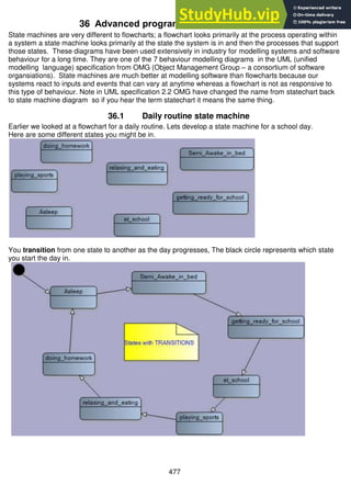 477
36 Advanced programming - state machines
State machines are very different to flowcharts; a flowchart looks primarily at the process operating within
a system a state machine looks primarily at the state the system is in and then the processes that support
those states. These diagrams have been used extensively in industry for modelling systems and software
behaviour for a long time. They are one of the 7 behaviour modelling diagrams in the UML (unified
modelling language) specification from OMG (Object Management Group – a consortium of software
organsiations). State machines are much better at modelling software than flowcharts because our
systems react to inputs and events that can vary at anytime whereas a flowchart is not as responsive to
this type of behaviour. Note in UML specification 2.2 OMG have changed the name from statechart back
to state machine diagram so if you hear the term statechart it means the same thing.
36.1 Daily routine state machine
Earlier we looked at a flowchart for a daily routine. Lets develop a state machine for a school day.
Here are some different states you might be in.
You transition from one state to another as the day progresses, The black circle represents which state
you start the day in.
 
