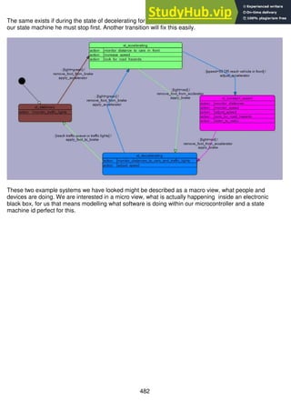 482
The same exists if during the state of decelerating for a red light the light changes to green. According to
our state machine he must stop first. Another transition will fix this easily.
These two example systems we have looked might be described as a macro view, what people and
devices are doing. We are interested in a micro view, what is actually happening inside an electronic
black box, for us that means modelling what software is doing within our microcontroller and a state
machine id perfect for this.
 