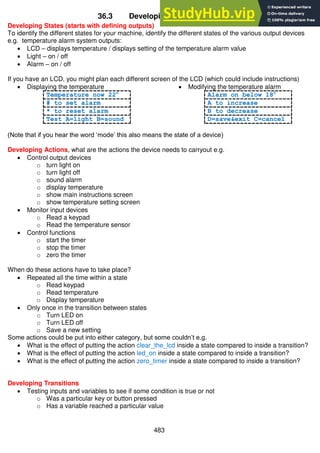 483
36.3 Developing a state machine
Developing States (starts with defining outputs)
To identify the different states for your machine, identify the different states of the various output devices
e.g. temperature alarm system outputs:
 LCD – displays temperature / displays setting of the temperature alarm value
 Light – on / off
 Alarm – on / off
If you have an LCD, you might plan each different screen of the LCD (which could include instructions)
 Displaying the temperature
Temperature now 22c
# to set alarm
* to reset alarm
Test A=light B=sound
 Modifying the temperature alarm
Alarm on below 18c
A to increase
B to decrease
D=save&exit C=cancel
(Note that if you hear the word ‘mode’ this also means the state of a device)
Developing Actions, what are the actions the device needs to carryout e.g.
 Control output devices
o turn light on
o turn light off
o sound alarm
o display temperature
o show main instructions screen
o show temperature setting screen
 Monitor input devices
o Read a keypad
o Read the temperature sensor
 Control functions
o start the timer
o stop the timer
o zero the timer
When do these actions have to take place?
 Repeated all the time within a state
o Read keypad
o Read temperature
o Display temperature
 Only once in the transition between states
o Turn LED on
o Turn LED off
o Save a new setting
Some actions could be put into either category, but some couldn’t e.g.
 What is the effect of putting the action clear_the_lcd inside a state compared to inside a transition?
 What is the effect of putting the action led_on inside a state compared to inside a transition?
 What is the effect of putting the action zero_timer inside a state compared to inside a transition?
Developing Transitions
 Testing inputs and variables to see if some condition is true or not
o Was a particular key or button pressed
o Has a variable reached a particular value
 