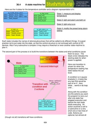 484
36.4 A state machine for the temperature alarm system
Here are the 4 states for the temperature controller and a diagram representation of it
State 1: measure and display
temperature
State 2: light and alarm are both on
State 3: light only is on
State 4: modify the preset temp alarm
setting
Each state includes the names of ations(subroutines) that will be called to do different things. It is good
practice not to put code into the state, so that the control structure is not confused with control of I/O
devices. Also if any subroutine is complex it may require a flowchart or even another state machine to
plan it.
The second part of the process is to build the transitions between the states and what conditions cause
them to occur. The
black circle indicates the
starting state for when
power is applied.
Here one transition is
shown for when the
temperature reading has
fallen below the set
level.
A condition is in square
brackets [ ], it looks like
any test that would be
part of an if…then,
while… wend or do loop
until…
Along with the condition
are the actions you want
the program to carry out
after one state has
stopped execution and
before the next state
starts executing. An
action could be a call to
a subroutine or a very
short one or two lines of
code. Actions are
optional, but almost all
(though not all) transitions will have conditions
 