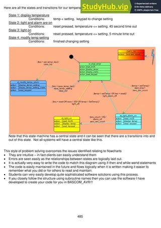485
Here are all the states and transitions for our temperature system.
State 1: display temperature
Conditions: temp < setting, keypad to change setting
State 2: light and alarm are on
Conditions: reset pressed, temperature <= setting, 45 second time out
State 3: light on
Conditions: reset pressed, temperature <= setting, 5 minute time out
State 4: modify temp setting
Conditions: finished changing setting
Note that this state machine has a central state and it can be seen that there are a transitions into and
out of this state. Not all systems will have a central state like this.
This style of problem solving overcomes the issues identified relating to flowcharts
 They are intuitive – in fact clients can easily understand them
 Errors are seen easily as the relationships between states are logically laid out.
 It is actually very easy to write the code to match this diagram using if-then and while-wend statements
 The code is easily maintained in the future and flows logically when it is written making it easier to
remember what you did or for others to read and maintain.
 Students can very easily develop quite sophisticated software solutions using this process.
 If you closely follow the structure using subroutine names then you can use the software I have
developed to create your code for you in BASCOM_AVR!!!
 