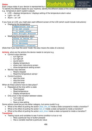 486
States
Each unique state of your device is represented by a block in a state machine diagram
To identify the different states for your machine, identify the different states of the various output devices
e.g. temperature alarm system outputs:
 LCD – displays temperature / displays setting of the temperature alarm value
 Light – on / off
 Alarm – on / off
If you have an LCD, you might plan each different screen of the LCD (which could include instructions)
 Displaying the temperature
Temperature now 22c
# to set alarm
* to reset alarm
Test A=light B=sound
 Modifying the temperature alarm
Alarm on below 18c
A to increase
B to decrease
D=save&exit C=cancel
(Note that if you hear the word ‘mode’ this also means the state of a device)
Actions, what are the actions the device needs to carryout e.g.
 Control output devices
o turn light on
o turn light off
o sound alarm
o display temperature
o show main instructions screen
o show temperature setting screen
 Monitor input devices
o Read a keypad
o Read the temperature sensor
 Control functions
o start the timer
o stop the timer
o zero the timer
When do these actions have to take place?
 Repeated all the time within a state
o Read keypad
o Read temperature
o Display temperature
 Only once in the transition between states
o Turn LED on
o Turn LED off
o Save a new setting
Some actions could be put into either category, but some couldn’t e.g.
 What is the effect of putting the action clear_the_lcd inside a state compared to inside a transition?
 What is the effect of putting the action led_on inside a state compared to inside a transition?
 What is the effect of putting the action zero_timer inside a state compared to inside a transition?
Transitions
 Testing inputs and variables to see if some condition is true or not
o Was a particular key or button pressed
o Has a variable reached a particular value
 
