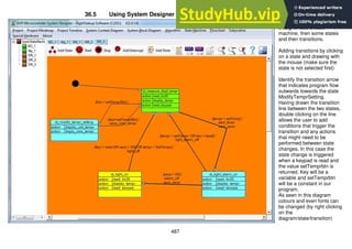 487
36.5 Using System Designer software to design state machines
After opening System
Designer add a state
machine, then some states
and then transitions.
Adding transitions by clicking
on a state and drawing with
the mouse (make sure the
state is not selected first)
Identify the transition arrow
that indicates program flow
outwards towards the state
ModifyTemprSetting.
Having drawn the transition
line between the two states,
double clicking on the line
allows the user to add
conditions that trigger the
transition and any actions
that might need to be
performed between state
changes. In this case the
state change is triggered
when a keypad is read and
the value setTemprbtn is
returned. Key will be a
variable and setTemprbtn
will be a constant in our
program.
As seen in this diagram
colours and even fonts can
be changed (by right clicking
on the
diagram/state/transition)
 