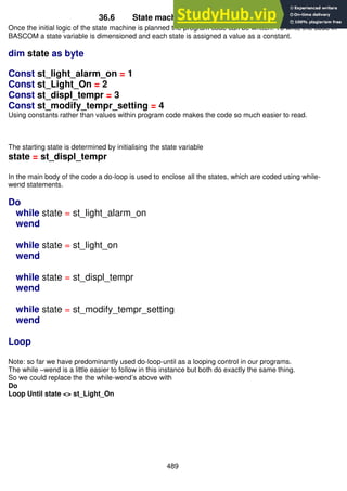 489
36.6 State machine to program code
Once the initial logic of the state machine is planned the program code can be written. To write the code in
BASCOM a state variable is dimensioned and each state is assigned a value as a constant.
dim state as byte
Const st_light_alarm_on = 1
Const st_Light_On = 2
Const st_displ_tempr = 3
Const st_modify_tempr_setting = 4
Using constants rather than values within program code makes the code so much easier to read.
The starting state is determined by initialising the state variable
state = st_displ_tempr
In the main body of the code a do-loop is used to enclose all the states, which are coded using while-
wend statements.
Do
while state = st_light_alarm_on
wend
while state = st_light_on
wend
while state = st_displ_tempr
wend
while state = st_modify_tempr_setting
wend
Loop
Note: so far we have predominantly used do-loop-until as a looping control in our programs.
The while –wend is a little easier to follow in this instance but both do exactly the same thing.
So we could replace the the while-wend’s above with
Do
Loop Until state <> st_Light_On
 
