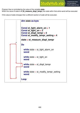 490
Program flow is controlled by the value of the variable state.
When the value of state is 4 (St_measure_displ_tempr) the code within that while wend will be executed.
If the value of state changes then a different section of code will be executed.
dim state as byte
Const st_light_alarm_on = 1
Const st_light_on = 2
Const st_displ_tempr = 3
Const st_modify_tempr_setting = 4
state = st_measure_displ_tempr
Do
while state = st_light_alarm_on
wend
while state = st_light_on
wend
while state = st_displ_tempr
wend
while state = st_modify_tempr_setting
wend
Loop
 
