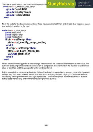 491
The next stage is to add calls to subroutines within each state, for example:
while state = st_Measure_displ_tempr
gosub ReadLM35
gosub DisplayTempr
gosub ReadButtons
wend
Next the code for the transitions is written, these have conditions (if-then-end if) tests that trigger or cause
one state to transition to the next:
while state = st_displ_tempr
gosub ReadLM35
gosub DisplayTempr
gosub ReadButtons
if btn = setTempr then
state = st_modify_tempr_setting
end if
if tempr < setTempr then
state = st_Light_Alarm_On
GOSUB startTimer
end if
wend
When a condition or trigger for a state change has occurred, the state variable takes on a new value, the
currently executing while-wend will continue on to completion, then from within the main do-loop the new
state is identified and the appropriate while-wend is entered.
In this example there are many shortcuts that proficient and competent programmers could take; however
using a very structured process means that novice student programmers begin good practices early on
with strong naming conventions and logical practices. It makes my job as teacher less difficult as I can
debug code more easily and will therefore grow gray less quickly.
 
