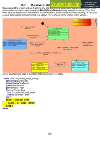 492
36.7 The power of state machines over flowcharts
Having coded the system and got it working any changes or new features are easily implemented. In the
current state machine a user can only exit ModifyTemprSetting state by saving the change. What if the
client adds the specification that the user should be able to either save or exit without saving. A cancel or
nosave button could be implemented very easily? This is shown via the change in this version .
A user could add this code to the state machine program very easily.
while state = st_modify_tempr_setting
gosub DisplayOldTempr
gosub DisplayNewTempr
gosub ReadButtons
gosub ModifyTempr
if btn=setTempr then
state = st_measure_dspl_tempr
GOSUB SaveNewTempr
end if
if btn = cancel then
state = st_displ_tempr
end if
Wend
 