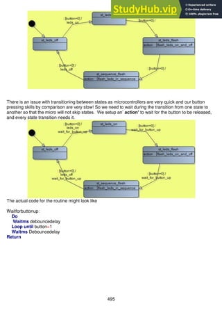 495
There is an issue with transitioning between states as microcontrollers are very quick and our button
pressing skills by comparison are very slow! So we need to wait during the transition from one state to
another so that the micro will not skip states. We setup an’ action’ to wait for the button to be released,
and every state transition needs it.
The actual code for the routine might look like
Waitforbuttonup:
Do
Waitms debouncedelay
Loop until button=1
Waitms Debouncedelay
Return
 