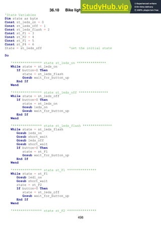 498
36.10 Bike light program version2
'State Variables
Dim state as byte
Const st_leds_on = 0
Const st_leds_off = 1
Const st_leds_flash = 2
Const st_F1 = 3
Const st_F2 = 4
Const st_F1 = 5
Const st_F4 = 6
State = st_leds_off 'set the initial state
Do
'*************** state st_leds_on ***************
While state = st_leds_on
If button=0 Then
state = st_leds_flash
Gosub wait_for_button_up
End If
Wend
'*************** state st_leds_off ***************
While state = st_leds_off
If button=0 Then
state = st_leds_on
Gosub leds_on
Gosub wait_for_button_up
End If
Wend
'*************** state st_leds_flash ***************
While state = st_leds_flash
Gosub leds_on
Gosub short_wait
Gosub leds_off
Gosub short_wait
If button=0 Then
state = st_F1
Gosub wait_for_button_up
End If
Wend
'*************** state st_F1 ***************
While state = st_F1
Gosub led1_on
Gosub short_wait
state = st_F2
If button=0 Then
state = st_leds_off
Gosub wait_for_button_up
End If
Wend
'*************** state st_F2 ***************
 