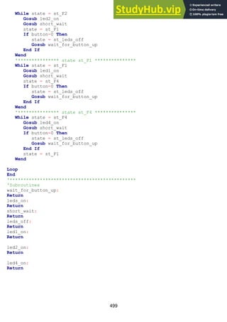 499
While state = st_F2
Gosub led2_on
Gosub short_wait
state = st_F1
If button=0 Then
state = st_leds_off
Gosub wait_for_button_up
End If
Wend
'*************** state st_F1 ***************
While state = st_F1
Gosub led1_on
Gosub short_wait
state = st_F4
If button=0 Then
state = st_leds_off
Gosub wait_for_button_up
End If
Wend
'*************** state st_F4 ***************
While state = st_F4
Gosub led4_on
Gosub short_wait
If button=0 Then
state = st_leds_off
Gosub wait_for_button_up
End If
state = st_F1
Wend
Loop
End
'**********************************************
'Subroutines
wait_for_button_up:
Return
leds_on:
Return
short_wait:
Return
leds_off:
Return
led1_on:
Return
led2_on:
Return
led4_on:
Return
 