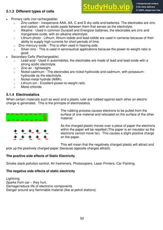 50
5.1.3 Different types of cells
 Primary cells (not rechargeable)
o Zinc-carbon - inexpensive AAA, AA, C and D dry-cells and batteries. The electrodes are zinc
and carbon, with an acidic paste between them that serves as the electrolyte.
o Alkaline - Used in common Duracell and Energizer batteries, the electrodes are zinc and
manganese-oxide, with an alkaline electrolyte.
o Lithium photo - Lithium, lithium-iodide and lead-iodide are used in cameras because of their
ability to supply high currents for short periods of time.
o Zinc-mercury oxide - This is often used in hearing-aids.
o Silver-zinc - This is used in aeronautical applications because the power-to-weight ratio is
good.
 Secondary Cells (Rechargeable)
o Lead-acid - Used in automobiles, the electrodes are made of lead and lead-oxide with a
strong acidic electrolyte.
o Zinc-air - lightweight.
o Nickel-cadmium - The electrodes are nickel-hydroxide and cadmium, with potassium-
hydroxide as the electrolyte.
o Nickel-metal hydride (NiMh).
o Lithium-ion - Excellent power-to-weight ratio.
o Metal-chloride
5.1.4 Electrostatics
When certain materials such as wool and a plastic ruler are rubbed against each other an electric
charge is generated. This is the principle of electrostatics.
The rubbing process causes electrons to be pulled from the
surface of one material and relocated on the surface of the other
material.
As the charged plastic moves over a piece of paper the electrons
within the paper will be repelled (The paper is an insulator so the
electrons cannot move far). This causes a slight positive charge
on the paper.
This will mean that the negatively charged plastic will attract and
pick up the positively charged paper (because opposite charges attract).
The positive side effects of Static Electricity
Smoke stack pollution control, Air fresheners, Photocopiers, Laser Printers, Car Painting,
The negative side effects of static electricity
Lightning
Sparks from car – they hurt,
Damage/reduce life of electronic components
Danger around any flammable material (like at petrol stations)
 
