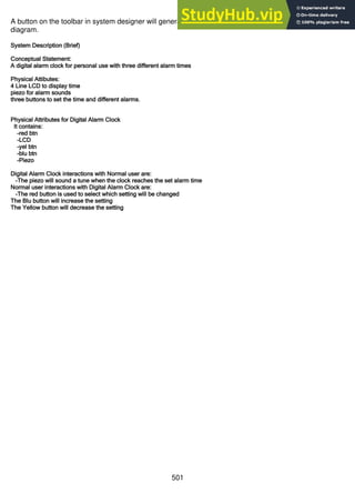501
A button on the toolbar in system designer will generate a written brief built from the information in the
diagram.
System Description (Brief)
Conceptual Statement:
A digital alarm clock for personal use with three different alarm times
Physical Attibutes:
4 Line LCD to display time
piezo for alarm sounds
three buttons to set the time and different alarms.
Physical Attributes for Digital Alarm Clock
It contains:
-red btn
-LCD
-yel btn
-blu btn
-Piezo
Digital Alarm Clock interactions with Normal user are:
-The piezo will sound a tune when the clock reaches the set alarm time
Normal user interactions with Digital Alarm Clock are:
-The red button is used to select which setting will be changed
The Blu button will increase the setting
The Yellow button will decrease the setting
 