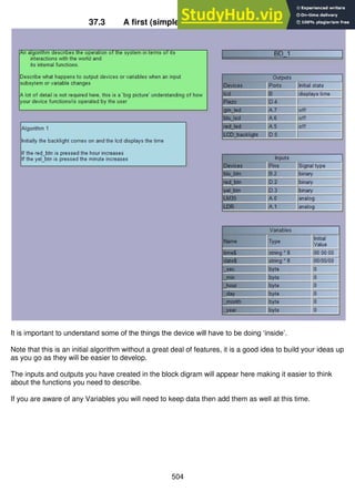 504
37.3 A first (simple) algorithm is developed
It is important to understand some of the things the device will have to be doing ‘inside’.
Note that this is an initial algorithm without a great deal of features, it is a good idea to build your ideas up
as you go as they will be easier to develop.
The inputs and outputs you have created in the block digram will appear here making it easier to think
about the functions you need to describe.
If you are aware of any Variables you will need to keep data then add them as well at this time.
 