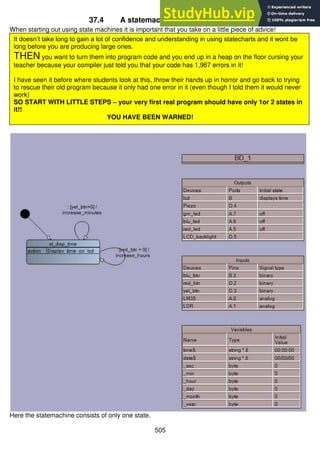 505
37.4 A statemachine for the first clock
When starting out using state machines it is important that you take on a little piece of advice!
Here the statemachine consists of only one state.
It doesn’t take long to gain a lot of confidence and understanding in using statecharts and it wont be
long before you are producing large ones.
THEN you want to turn them into program code and you end up in a heap on the floor cursing your
teacher because your compiler just told you that your code has 1,967 errors in it!
I have seen it before where students look at this, throw their hands up in horror and go back to trying
to rescue their old program because it only had one error in it (even though I told them it would never
work)
SO START WITH LITTLE STEPS – your very first real program should have only 1or 2 states in
it!!
YOU HAVE BEEN WARNED!
 