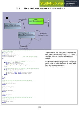 507
37.5 Alarm clock state machine and code version 2
'**********************************************
'State Variables
Dim state as byte
Const st_powerup = 0
Const st_display_time = 1
State = st_powerup 'set the initial state
Do
'*************** state st_powerup ***************
While state = st_powerup
Gosub display_instructions
If sec_count>5 Then st_display_time
Wend
'*************** state st_display_time ***************
While state = st_display_time
Gosub disp_current_time
If yelbtn=0 Then Gosub increase_minutes
If red_btn=0 Then Gosub increase_hours
Wend
Loop
End
'**********************************************
'Subroutines
display_instructions:
Return
disp_current_time:
Return
increase_minutes:
Return
increase_hours:
Return
'**********************************************
'Interrupt Routines
sectic:
incr sec_count
Return
These are the first 2 stages of development
of a state machine for an alarm clock, only 2
states and some transitions have been
added.
Students must keep progressive versions of
plans such as state machines to show their
ongoing development work.
 
