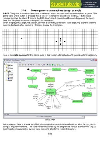 508
37.6 Token game – state machine design example
BRIEF: The game starts with a welcome screen then after 2 seconds the instruction screen appears. The
game waits until a button is pressed then a token T is randomly placed onto the LCD. 4 buttons are
required to move the player P around the LCD: 8(up), 4(left), 6(right) and 2(down) to capture the token.
Note that the player movements wrap around the screen.
When the player has captured a token, another is randomly generated. After capturing 5 tokens the time
taken is displayed, after capturing 10 tokens display the time taken.
T ▲
◄ P ►
▼
Here is the state machine for this game (note in this version after collecting 10 tokens nothing happens).
( UMLPAD)
In the program there is a state variable that manages the current state and controls what the program is
doing at any particular time. This state variable is altered by the program as various events occur (e.g. a
token has been captured) or by user input (pressing a button to restart the game).
 