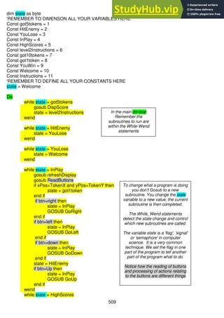 509
dim state as byte
'REMEMBER TO DIMENSON ALL YOUR VARIABLES HERE
Const got5tokens = 1
Const HitEnemy = 2
Const YouLose = 3
Const InPlay = 4
Const HighScores = 5
Const level2Instructions = 6
Const got10tokens = 7
Const got1token = 8
Const YouWin = 9
Const Welcome = 10
Const Instructions = 11
'REMEMBER TO DEFINE ALL YOUR CONSTANTS HERE
state = Welcome
Do
while state = got5tokens
gosub DispScore
state = level2Instructions
wend
while state = HitEnemy
state = YouLose
wend
while state = YouLose
state = Welcome
wend
while state = InPlay
gosub refreshDisplay
gosub ReadButtons
if xPos=TokenX and yPos=TokenY then
state = got1token
end if
if btn=right then
state = InPlay
GOSUB GoRight
end if
if btn=left then
state = InPlay
GOSUB GoLeft
end if
if btn=down then
state = InPlay
GOSUB GoDown
end if
state = HitEnemy
if btn=Up then
state = InPlay
GOSUB GoUp
end if
wend
while state = HighScores
In the main do-loop
Remember the
subroutines to run are
within the While-Wend
statements
To change what a program is doing
you don’t Gosub to a new
subroutine. You change the state
variable to a new value, the current
subroutine is then completed.
The While_Wend statements
detect the state change and control
which new subroutines are called.
The variable state is a 'flag', 'signal'
or 'semaphore' in computer
science. It is a very common
technique. We set the flag in one
part of the program to tell another
part of the program what to do.
Notice how the reading of buttons
and processing of actions relating
to the buttons are different things
 