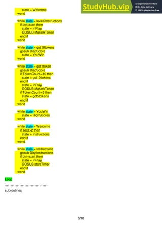 510
state = Welcome
wend
while state = level2Instructions
if btn=start then
state = InPlay
GOSUB MakeAToken
end if
wend
while state = got10tokens
gosub DispScore
state = YouWin
wend
while state = got1token
gosub DispScore
if TokenCount=10 then
state = got10tokens
end if
state = InPlay
GOSUB MakeAToken
if TokenCount=5 then
state = got5tokens
end if
wend
while state = YouWin
state = HighScores
wend
while state = Welcome
if secs>2 then
state = Instructions
end if
wend
while state = Instructions
gosub DispInstructions
if btn=start then
state = InPlay
GOSUB startTimer
end if
wend
Loop
'*********************************
subroutines
 