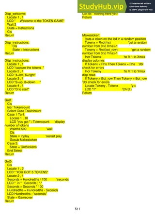 511
Disp_welcome:
Locate 1 , 1
LCD " Welcome to the TOKEN GAME"
Wait 2
State = Instructions
Cls
Return
Disp_instrustions:
Cls
State = Instructions
Return
Disp_instructions:
Locate 1 , 1
LCD "capture the tokens "
Locate 2 , 1
LCD "4=left, 6=right"
Locate 3 , 1
LCD "2=up, 8=down "
Locate 4 , 1
LCD "D to start"
Return
Got1:
Cls
Incr Tokencount
Select Case Tokencount
Case 1 To 4:
Locate 1 , 10
LCD "you got " ; Tokencount ‘display
number of tokens
Waitms 500 ‘wait
Cls
State = Inplay ‘restart play
Gosub Makeatoken
Case 5:
State = Got5tokens
End Select
Return
Got5:
Cls
Locate 1 , 2
LCD " YOU GOT 5 TOKENS"
Locate 2 , 1
Seconds = Hundredths / 100 'seconds
LCD " in " ; Seconds ; "."
Seconds = Seconds * 100
Hundredths = Hundredths - Seconds
LCD Hundredths ; "seconds"
State = Gameover
Return
Got10: ’nothing here yet!!
Return
Makeatoken:
'puts a token on the lcd in a random position
Tokenx = Rnd(rhs) 'get a random
number from 0 to Xmax-1
Tokeny = Rnd(bot_row) 'get a random
number from 0 to Ymax-1
Incr Tokenx 'to fit 1 to Xmax
display columns
If Tokenx > Rhs Then Tokenx = Rhs 'dbl
check for errors
Incr Tokeny 'to fit 1 to Ymax
disp rows
If Tokeny > Bot_row Then Tokeny = Bot_row
'dbl check for errors
Locate Tokeny , Tokenx 'y.x
LCD "T" 'Chr(1)
Return
 
