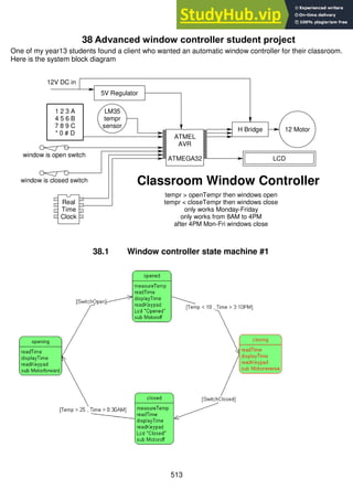 513
38 Advanced window controller student project
One of my year13 students found a client who wanted an automatic window controller for their classroom.
Here is the system block diagram
38.1 Window controller state machine #1
1
2
3
4
5
6
7
8
9
10
11
12
13
14
15
16
17
18
19
20
40
39
38
37
36
35
34
33
32
31
30
29
28
27
26
25
24
23
22
21
ATMEL
AVR
ATMEGA32
H Bridge 12 Motor
1 2 3 A
4 5 6 B
7 8 9 C
* 0 # D
window is closed switch
1
2
3
4
8
7
6
5
Real
Time
Clock
LCD
Classroom Window Controller
tempr > openTempr then windows open
tempr < closeTempr then windows close
only works Monday-Friday
only works from 8AM to 4PM
after 4PM Mon-Fri windows close
LM35
tempr
sensor
5V Regulator
12V DC in
window is open switch
 