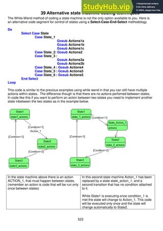 523
39 Alternative state machine coding techniques
The While-Wend method of coding a state machine is not the only option available to you. Here is
an alternative code segment for control of states using a Select-Case-End-Select methodology
Do
Select Case State
Case State_1
Gosub Actions1a
Gosub Actions1b
Gosub Actions1c
Case State_2: Gosub Actions2
Case State_3 :
Gosub Actions3a
Gosub Actions3b
Case State_4 : Gosub Actions4
Case State_5 : Gosub Actions5
Case State_6 : Gosub Actions5
End Select
Loop
This code is similar to the previous examples using while wend in that you can still have multiple
actions within states. The difference though is that there are no actions perfomed between states.
In code like this if you want to perform an action between two states you need to implement another
state inbetween the two states as in the example below.
In the state machine above there is an action
ACTION_1, that must happen between states,
(remember an action is code that will be run only
once between states)
In this second state machine Action_1 has been
replaced by a state state_action_1, and a
second transition that has no condition attached
to it.
While State1 is executing once condition_1 is
met the state will change to Action_1. This code
will be executed only once and the state will
change automatically to State2.
 