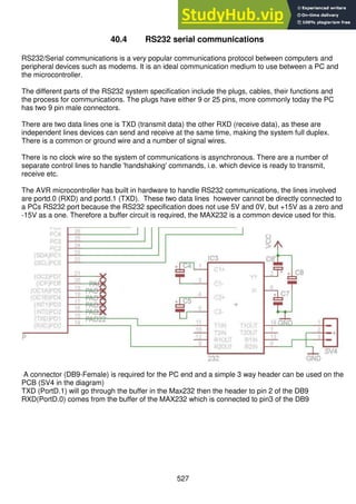 527
40.4 RS232 serial communications
RS232/Serial communications is a very popular communications protocol between computers and
peripheral devices such as modems. It is an ideal communication medium to use between a PC and
the microcontroller.
The different parts of the RS232 system specification include the plugs, cables, their functions and
the process for communications. The plugs have either 9 or 25 pins, more commonly today the PC
has two 9 pin male connectors.
There are two data lines one is TXD (transmit data) the other RXD (receive data), as these are
independent lines devices can send and receive at the same time, making the system full duplex.
There is a common or ground wire and a number of signal wires.
There is no clock wire so the system of communications is asynchronous. There are a number of
separate control lines to handle 'handshaking' commands, i.e. which device is ready to transmit,
receive etc.
The AVR microcontroller has built in hardware to handle RS232 communications, the lines involved
are portd.0 (RXD) and portd.1 (TXD). These two data lines however cannot be directly connected to
a PCs RS232 port because the RS232 specification does not use 5V and 0V, but +15V as a zero and
-15V as a one. Therefore a buffer circuit is required, the MAX232 is a common device used for this.
A connector (DB9-Female) is required for the PC end and a simple 3 way header can be used on the
PCB (SV4 in the diagram)
TXD (PortD.1) will go through the buffer in the Max232 then the header to pin 2 of the DB9
RXD(PortD.0) comes from the buffer of the MAX232 which is connected to pin3 of the DB9
 