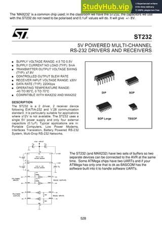 528
The ‘MAX232’ is a common chip used; in the classroom we have the ST232, the capacitors we use
with the ST232 do not need to be polarised and 0.1uF values will do. It will give +/- 8V.
The ST232 (and MAX232) have two sets of buffers so two
separate devices can be connected to the AVR at the same
time. Some ATMega chips have two UARTs and if your
ATMega has only one that is ok as BASCOM has the
software built into it to handle software UARTs.
 