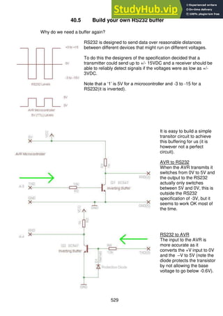 529
40.5 Build your own RS232 buffer
Why do we need a buffer again?
RS232 is designed to send data over reasonable distances
between different devices that might run on different voltages.
To do this the designers of the specification decided that a
transmitter could send up to +/- 15VDC and a receiver should be
able to reliably detect signals if the voltages were as low as +/-
3VDC.
Note that a ‘1’ is 5V for a microcontroller and -3 to -15 for a
RS232(it is inverted).
It is easy to build a simple
transitor circuit to achieve
this buffering for us (it is
however not a perfect
circuit).
AVR to RS232
When the AVR transmits it
switches from 0V to 5V and
the output to the RS232
actually only switches
between 5V and 0V, this is
outside the RS232
specification of -3V, but it
seems to work OK most of
the time.
RS232 to AVR
The input to the AVR is
more accurate as it
converts the +V input to 0V
and the –V to 5V (note the
diode protects the transistor
by not allowing the base
voltage to go below -0.6V).
 