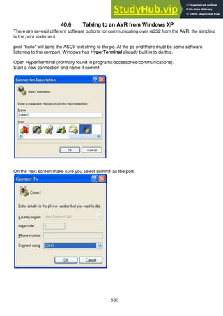 530
40.6 Talking to an AVR from Windows XP
There are several different software options for communicating over rs232 from the AVR, the simplest
is the print statement.
print "hello" will send the ASCII text string to the pc. At the pc end there must be some software
listening to the comport, Windows has HyperTerminal already built in to do this.
Open HyperTerminal (normally found in programs/accessories/communications).
Start a new connection and name it comm1
On the next screen make sure you select comm1 as the port.
 