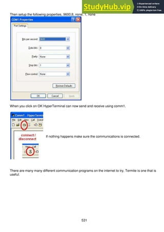 531
Then setup the following properties, 9600,8, none, 1, none
When you click on OK HyperTerminal can now send and receive using comm1.
If nothing happens make sure the communications is connected.
There are many many different communication programs on the internet to try, Termite is one that is
useful.
 