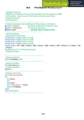 534
40.8 First Bascom RS-232 program
' Hardware Features:
' MAX232 connected to the micro TXD and RXD lines. then wired to a DB9F.
' LCD on portc - note the use of 4 bit mode and only 2 control lines
' Program Features:
' print statement
'------------------------------------------------------------------
' Compiler Directives (these tell Bascom things about our hardware)
$crystal = 8000000 'the speed of operations inside the micro
$regfile = "m8535.dat" ' the micro we are using
$baud = 9600 'set data rate for serial comms
'------------------------------------------------------------------
' Hardware Setups
' setup direction of all ports
Config Porta = Output 'LEDs on portA
Config Portb = Output 'LEDs on portB
Config Portc = Output 'LEDs on portC
Config Portd = Output 'LEDs on portD
Config Lcdpin = Pin , Db4 = Portc.2 , Db5 = Portc.3 , Db6 = Portc.4 , Db7 = Portc.5 , E = Portc.1 , Rs
= Portc.0
Config Lcd = 40 * 2 'configure lcd screen
' Hardware Aliases
'------------------------------------------------------------------
' Declare Constants
Const Timedelay = 500
'------------------------------------------------------------------
' Declare Variables
Dim Count As Byte
' Initialise Variables
Count = 0
'------------------------------------------------------------------
' Program starts here
Print "Can you see this"
Do
Incr Count
Cls
Lcd Count
Print " the value is " ; Count
Waitms Timedelay
Loop
End 'end program
'------------------------------------------------------------------
 