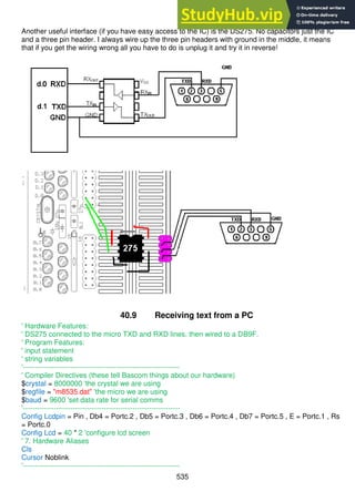 535
Another useful interface (if you have easy access to the IC) is the DS275. No capacitors just the IC
and a three pin header. I always wire up the three pin headers with ground in the middle, it means
that if you get the wiring wrong all you have to do is unplug it and try it in reverse!
40.9 Receiving text from a PC
' Hardware Features:
' DS275 connected to the micro TXD and RXD lines. then wired to a DB9F.
' Program Features:
' input statement
' string variables
'------------------------------------------------------------------
' Compiler Directives (these tell Bascom things about our hardware)
$crystal = 8000000 'the crystal we are using
$regfile = "m8535.dat" 'the micro we are using
$baud = 9600 'set data rate for serial comms
'------------------------------------------------------------------
Config Lcdpin = Pin , Db4 = Portc.2 , Db5 = Portc.3 , Db6 = Portc.4 , Db7 = Portc.5 , E = Portc.1 , Rs
= Portc.0
Config Lcd = 40 * 2 'configure lcd screen
' 7. Hardware Aliases
Cls
Cursor Noblink
'------------------------------------------------------------------
 