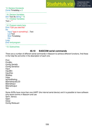 536
' 9. Declare Constants
Const Timedelay = 2
'------------------------------------------------------------------
' 10. Declare Variables
Dim Text As String * 15
' 11. Initialise Variables
Text = ""
'------------------------------------------------------------------
' 12. Program starts here
Print "Can you see this"
Do
Input "type in something" , Text
Lcd Text
Wait Timedelay
Cls
Loop
End 'end program
'------------------------------------------------------------------
' 13. Subroutines
40.10 BASCOM serial commands
There are a number of different serial commands in Bascom to achieve different functions, find these
in the help file and write in the description of each one.
Print
PrintBin
Config SerialIn
Config SerialOut
Input
InputBin
InputHex
Waitkey
Inkey
IsCharWaiting
$SerialInput2LCD
$SerialInput
$SerialOutput
Spc
Some AVRs have more than one UART (the internal serial device) and it is possible to have software
only serial comms in Bascom and use
Serin, Serout,
Open
Close
Config Waitsuart
 
