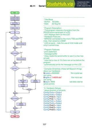 537
40.11 Serial IO using Inkey()
'------------------------------------------------------------------
' Title Block
' Author: B.Collis
' Date: 22 Aug 03
'------------------------------------------------------------------
' Program Description:
' This program receives characters from the
RS232/comm/serial port of a PC
' and displays them on the LCD
' Hardware Features:
' MAX232 connected to the micro TXD and RXD
lines. then wired to a DB9F.
' LCD on portc - note the use of 4 bit mode and
only 2 control lines
' Program Features:
' print statement
' message buffer
' inkey reads the serial buffer to see if a char has
arrived
' note that a max of 16 chars can arrive before the
program
' automatically prints the message on the LCD
'------------------------------------------------------------------
' Compiler Directives (these tell Bascom things
about our hardware)
$crystal = 8000000 'the crystal we
are using
$regfile = "m8535.dat" 'the micro we
are using
$baud = 9600 'set data rate for
serial comms
'------------------------------------------------------------------
' 6. Hardware Setups
' setup direction of all ports
Config Porta = Output
Config Portb = Output
Config Pinb.0 = Input
Config Pinb.1 = Input
Config Portc = Output
Config Portd = Output
Config Pind.2 = Input
Config Pind.3 = Input
Config Pind.6 = Input
 