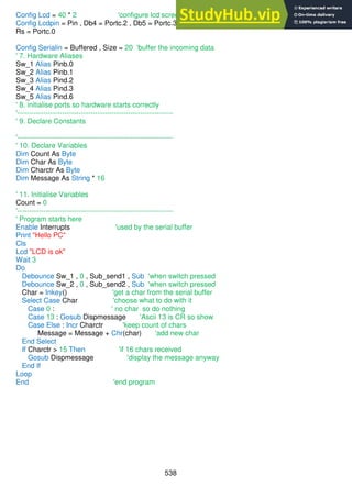 538
Config Lcd = 40 * 2 'configure lcd screen
Config Lcdpin = Pin , Db4 = Portc.2 , Db5 = Portc.3 , Db6 = Portc.4 , Db7 = Portc.5 , E = Portc.1 ,
Rs = Portc.0
Config Serialin = Buffered , Size = 20 'buffer the incoming data
' 7. Hardware Aliases
Sw_1 Alias Pinb.0
Sw_2 Alias Pinb.1
Sw_3 Alias Pind.2
Sw_4 Alias Pind.3
Sw_5 Alias Pind.6
' 8. initialise ports so hardware starts correctly
'------------------------------------------------------------------
' 9. Declare Constants
'------------------------------------------------------------------
' 10. Declare Variables
Dim Count As Byte
Dim Char As Byte
Dim Charctr As Byte
Dim Message As String * 16
' 11. Initialise Variables
Count = 0
'------------------------------------------------------------------
' Program starts here
Enable Interrupts 'used by the serial buffer
Print "Hello PC"
Cls
Lcd "LCD is ok"
Wait 3
Do
Debounce Sw_1 , 0 , Sub_send1 , Sub 'when switch pressed
Debounce Sw_2 , 0 , Sub_send2 , Sub 'when switch pressed
Char = Inkey() 'get a char from the serial buffer
Select Case Char 'choose what to do with it
Case 0 : ' no char so do nothing
Case 13 : Gosub Dispmessage 'Ascii 13 is CR so show
Case Else : Incr Charctr 'keep count of chars
Message = Message + Chr(char) 'add new char
End Select
If Charctr > 15 Then 'if 16 chars received
Gosub Dispmessage 'display the message anyway
End If
Loop
End 'end program
 