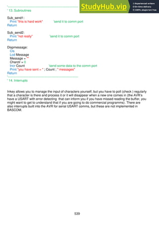 539
'------------------------------------------------------------------
' 13. Subroutines
Sub_send1:
Print "this is hard work" 'send it to comm port
Return
Sub_send2:
Print "not really" 'send it to comm port
Return
Dispmessage:
Cls
Lcd Message
Message = ""
Charctr = 0
Incr Count 'send some data to the comm port
Print "you have sent = " ; Count ; " messages"
Return
'------------------------------------------------------------------
' 14. Interrupts
Inkey allows you to manage the input of characters yourself, but you have to poll (check ) regularly
that a character is there and process it or it will disappear when a new one comes in (the AVR’s
have a USART with error detecting that can inform you if you have missed reading the buffer, you
might want to get to understand that if you are going to do commercial programms). There are
also interrupts built into the AVR for serial USART comms, but these are not implemented in
BASCOM.
 