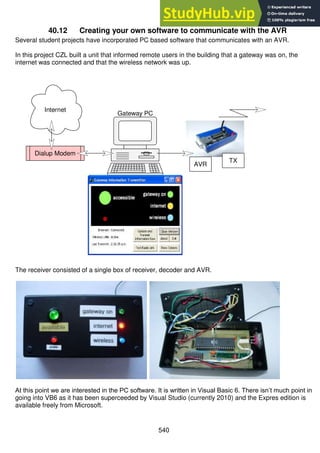 540
40.12 Creating your own software to communicate with the AVR
Several student projects have incorporated PC based software that communicates with an AVR.
In this project CZL built a unit that informed remote users in the building that a gateway was on, the
internet was connected and that the wireless network was up.
The receiver consisted of a single box of receiver, decoder and AVR.
At this point we are interested in the PC software. It is written in Visual Basic 6. There isn’t much point in
going into VB6 as it has been superceeded by Visual Studio (currently 2010) and the Expres edition is
available freely from Microsoft.
Internet
Dialup Modem
AVR
TX
Gateway PC
 