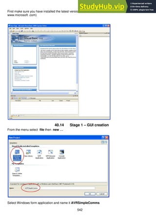 542
First make sure you have installed the latest version of Microsoft Visual studio and dotnet (free from
www.microsoft .com)
40.14 Stage 1 – GUI creation
From the menu select file then new …
Select Windows form application and name it AVRSimpleComms
 