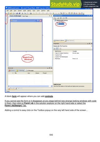 543
A blank form will appear where you can add controls.
If you cannot see the form or it disappears at any stage behind new strange looking windows with code
in them, then click on Form1.vb in the solution explorer on the right hand side or select the
Form1.vb(Design) Tab.
Adding a control is easy click on the Toolbox popup on the very left hand side of the screen…
 