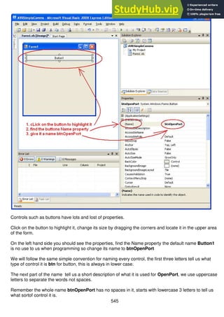 545
Controls such as buttons have lots and lost of properties.
Click on the button to highlight it, change its size by dragging the corners and locate it in the upper area
of the form.
On the left hand side you should see the properties, find the Name property the default name Button1
is no use to us when programming so change its name to btnOpenPort
We will follow the same simple convention for naming every control, the first three letters tell us what
type of control it is btn for button, this is always in lower case.
The next part of the name tell us a short description of what it is used for OpenPort, we use uppercase
letters to separate the words not spaces.
Remember the whole name btnOpenPort has no spaces in it, starts with lowercase 3 letters to tell us
what sortof control it is.
 